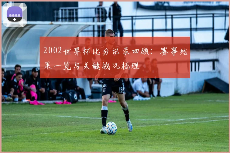 2002世界杯比分记录回顾:赛事结果一览与关键战况梳理