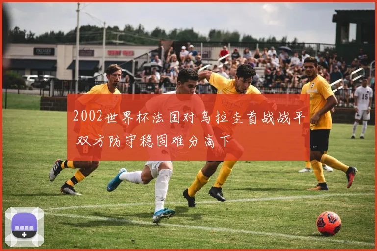 2002世界杯法国对乌拉圭首战战平 双方防守稳固难分高下