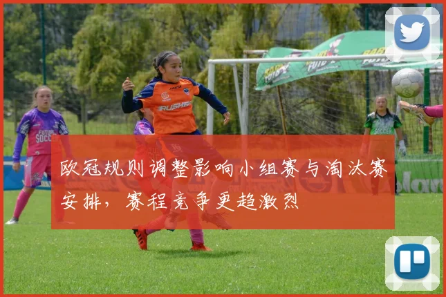 欧冠规则调整影响小组赛与淘汰赛安排,赛程竞争更趋激烈