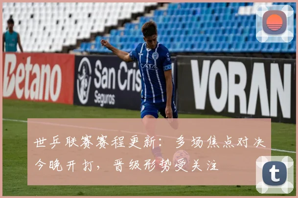 世乒联赛赛程更新:多场焦点对决今晚开打,晋级形势受关注
