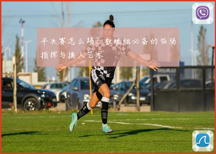 半决赛怎么踢?教练组必备的临场指挥与换人艺术