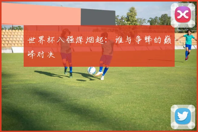 世界杯八强烽烟起:谁与争锋的巅峰对决