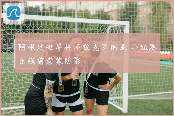 阿根廷世界杯不敌克罗地亚 小组赛出线前景蒙阴影