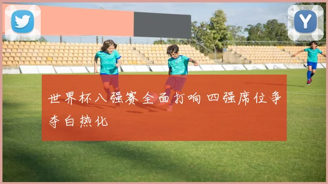 世界杯八强赛全面打响 四强席位争夺白热化