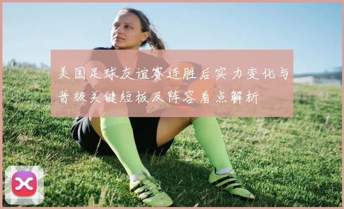 美国足球友谊赛连胜后实力变化与晋级关键短板及阵容看点解析
