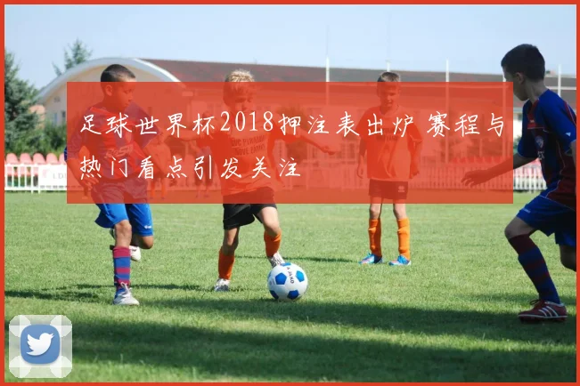 足球世界杯2018押注表出炉 赛程与热门看点引发关注