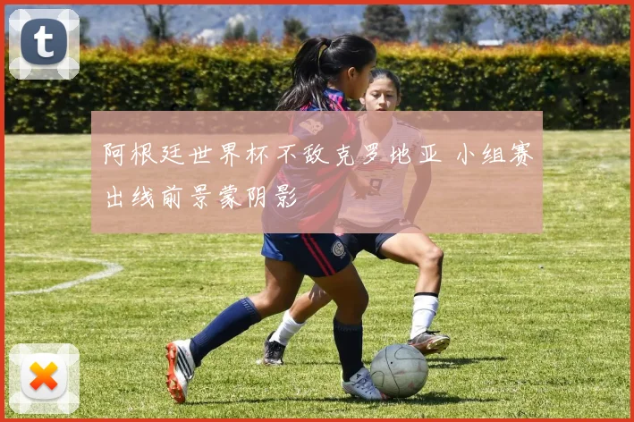 阿根廷世界杯不敌克罗地亚 小组赛出线前景蒙阴影