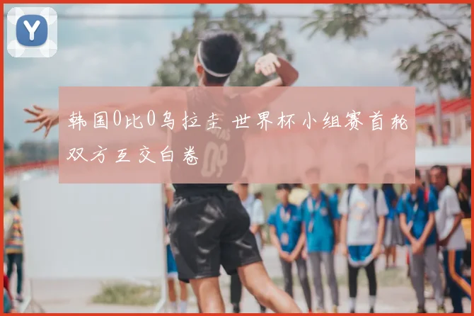 韩国0比0乌拉圭 世界杯小组赛首轮双方互交白卷