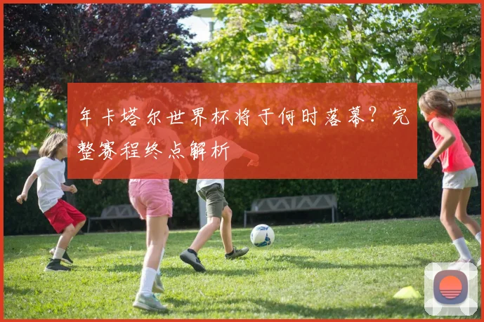 年卡塔尔世界杯将于何时落幕?完整赛程终点解析