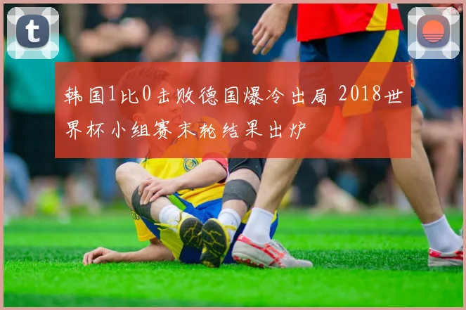 韩国1比0击败德国爆冷出局 2018世界杯小组赛末轮结果出炉