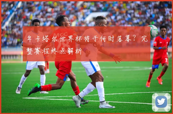 年卡塔尔世界杯将于何时落幕？完整赛程终点解析