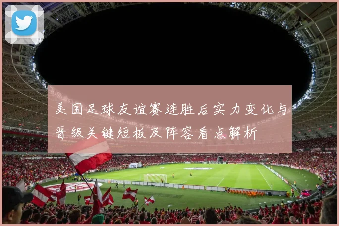 美国足球友谊赛连胜后实力变化与晋级关键短板及阵容看点解析