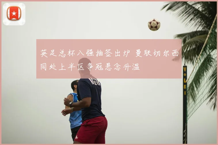 英足总杯八强抽签出炉 曼联切尔西同处上半区争冠悬念升温