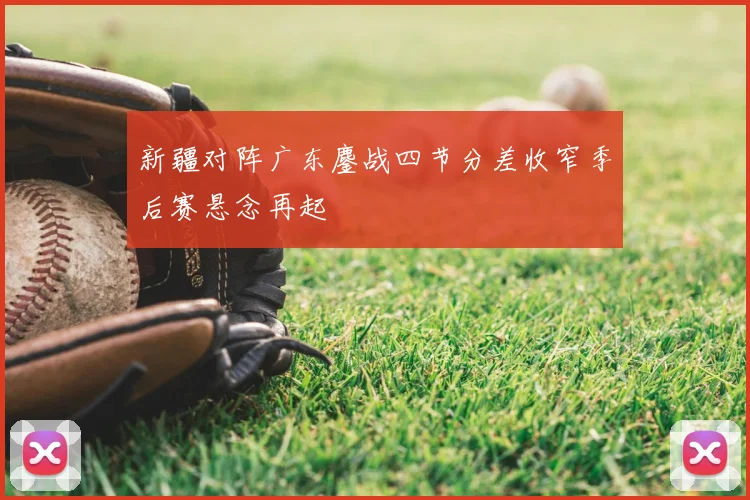 新疆对阵广东鏖战四节分差收窄季后赛悬念再起
