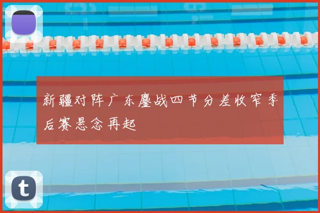 新疆对阵广东鏖战四节分差收窄季后赛悬念再起